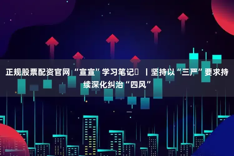 正规股票配资官网 “宣宣”学习笔记㉜丨坚持以“三严”要求持续深化纠治“四风”