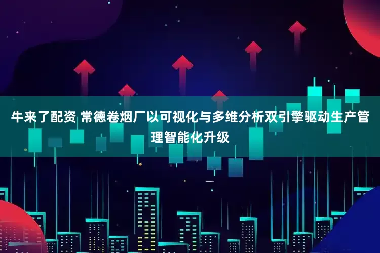 牛来了配资 常德卷烟厂以可视化与多维分析双引擎驱动生产管理智能化升级