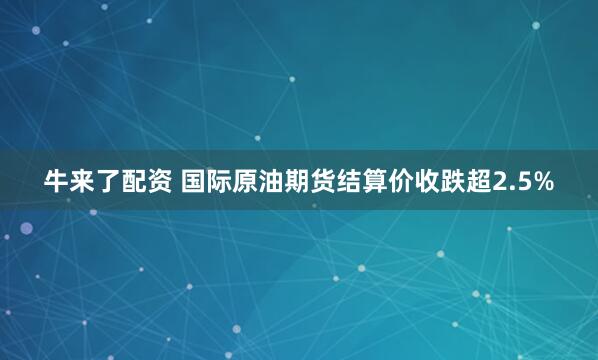 牛来了配资 国际原油期货结算价收跌超2.5%