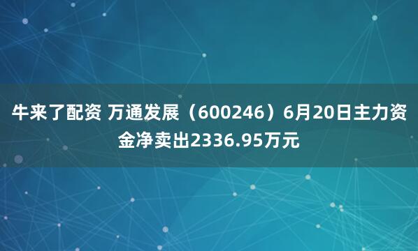 牛来了配资 万通发展（600246）6月20日主力资金净卖出2336.95万元