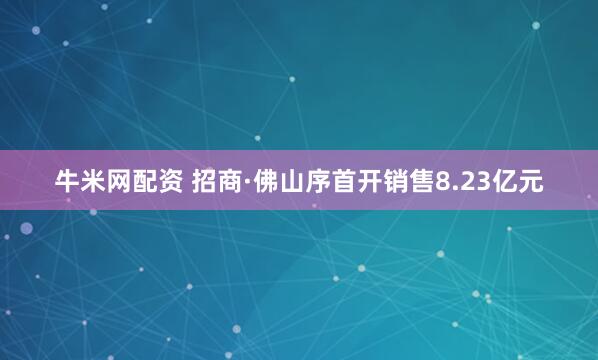牛米网配资 招商·佛山序首开销售8.23亿元