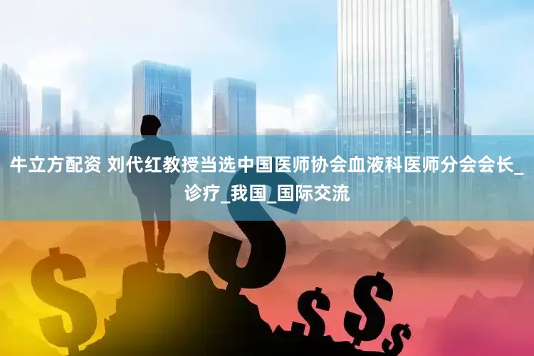 牛立方配资 刘代红教授当选中国医师协会血液科医师分会会长_诊疗_我国_国际交流