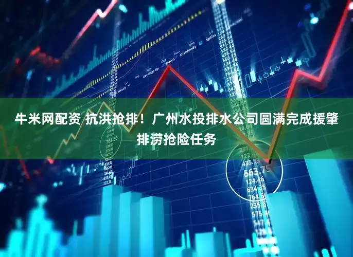 牛米网配资 抗洪抢排！广州水投排水公司圆满完成援肇排涝抢险任务