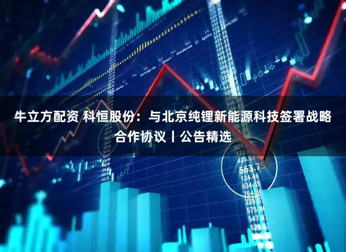 牛立方配资 科恒股份：与北京纯锂新能源科技签署战略合作协议丨公告精选