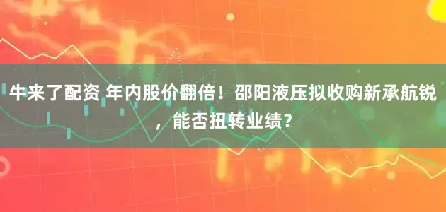 牛来了配资 年内股价翻倍！邵阳液压拟收购新承航锐，能否扭转业绩？