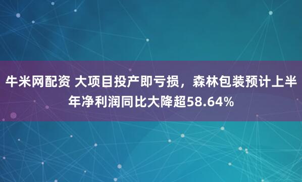 牛米网配资 大项目投产即亏损，森林包装预计上半年净利润同比大降超58.64%