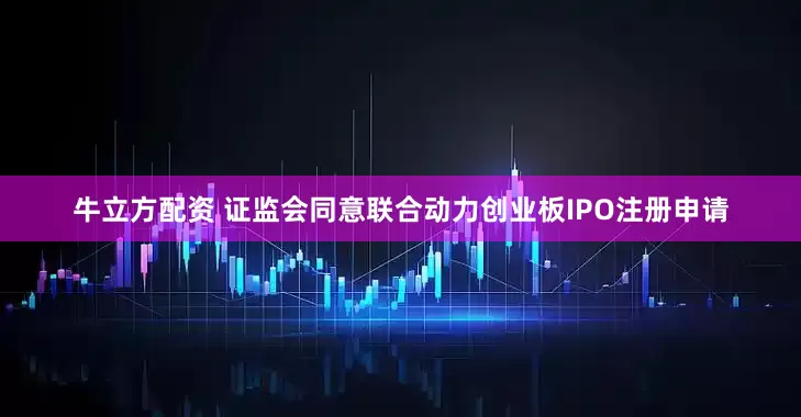 牛立方配资 证监会同意联合动力创业板IPO注册申请