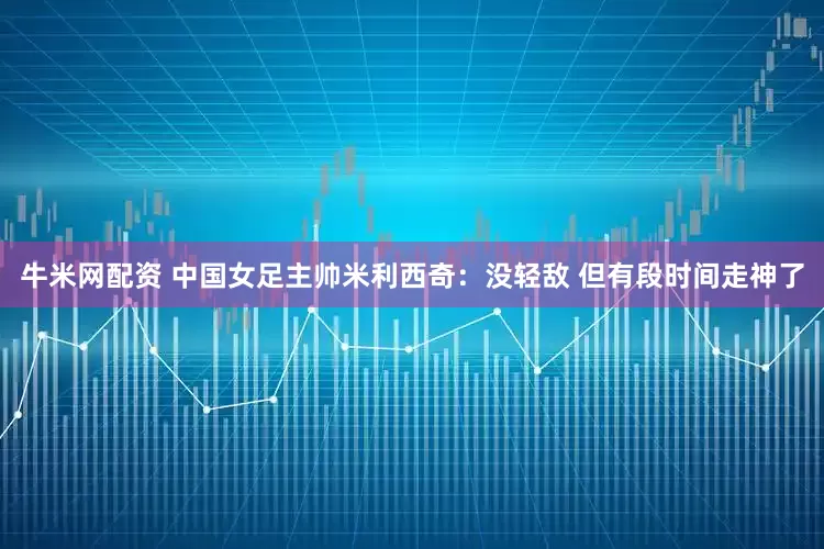 牛米网配资 中国女足主帅米利西奇：没轻敌 但有段时间走神了