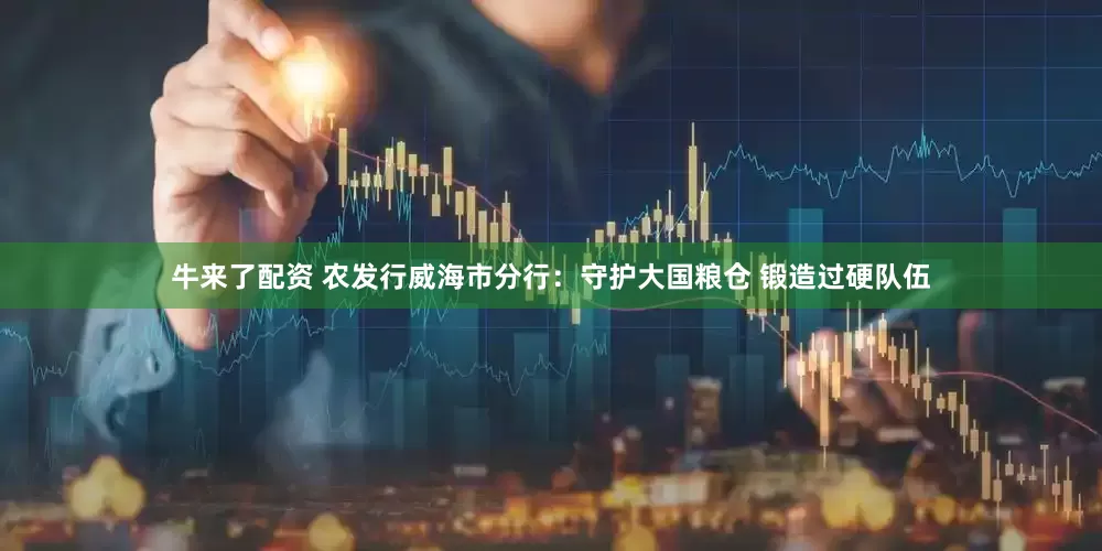 牛来了配资 农发行威海市分行：守护大国粮仓 锻造过硬队伍