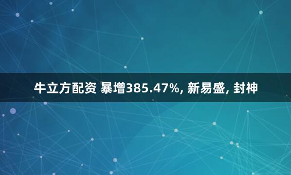 牛立方配资 暴增385.47%, 新易盛, 封神