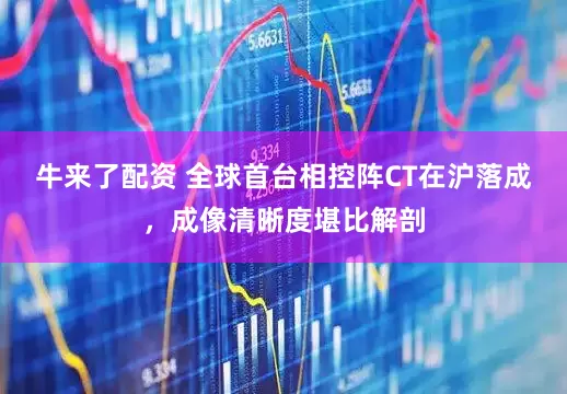 牛来了配资 全球首台相控阵CT在沪落成，成像清晰度堪比解剖