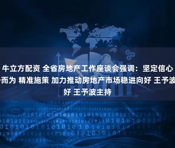 牛立方配资 全省房地产工作座谈会强调：坚定信心 顺势而为 精准施策 加力推动房地产市场稳进向好 王予波主持