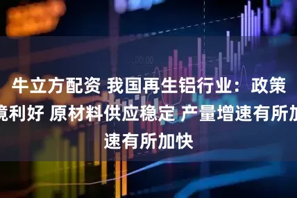 牛立方配资 我国再生铝行业：政策环境利好 原材料供应稳定 产量增速有所加快